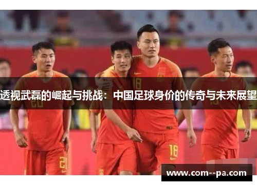 透视武磊的崛起与挑战：中国足球身价的传奇与未来展望