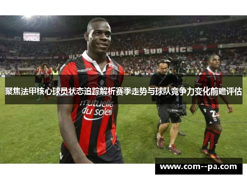 聚焦法甲核心球员状态追踪解析赛季走势与球队竞争力变化前瞻评估