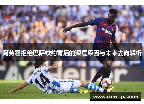 阿劳霍拒绝巴萨续约背后的深层原因与未来去向解析